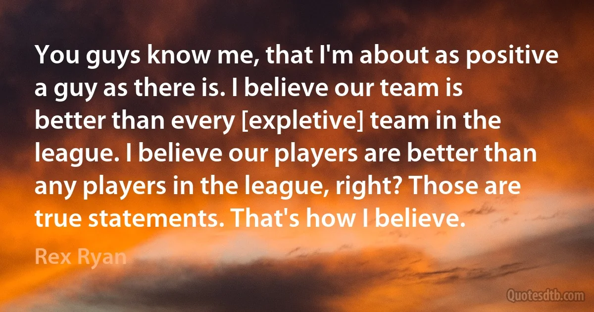 You guys know me, that I'm about as positive a guy as there is. I believe our team is better than every [expletive] team in the league. I believe our players are better than any players in the league, right? Those are true statements. That's how I believe. (Rex Ryan)