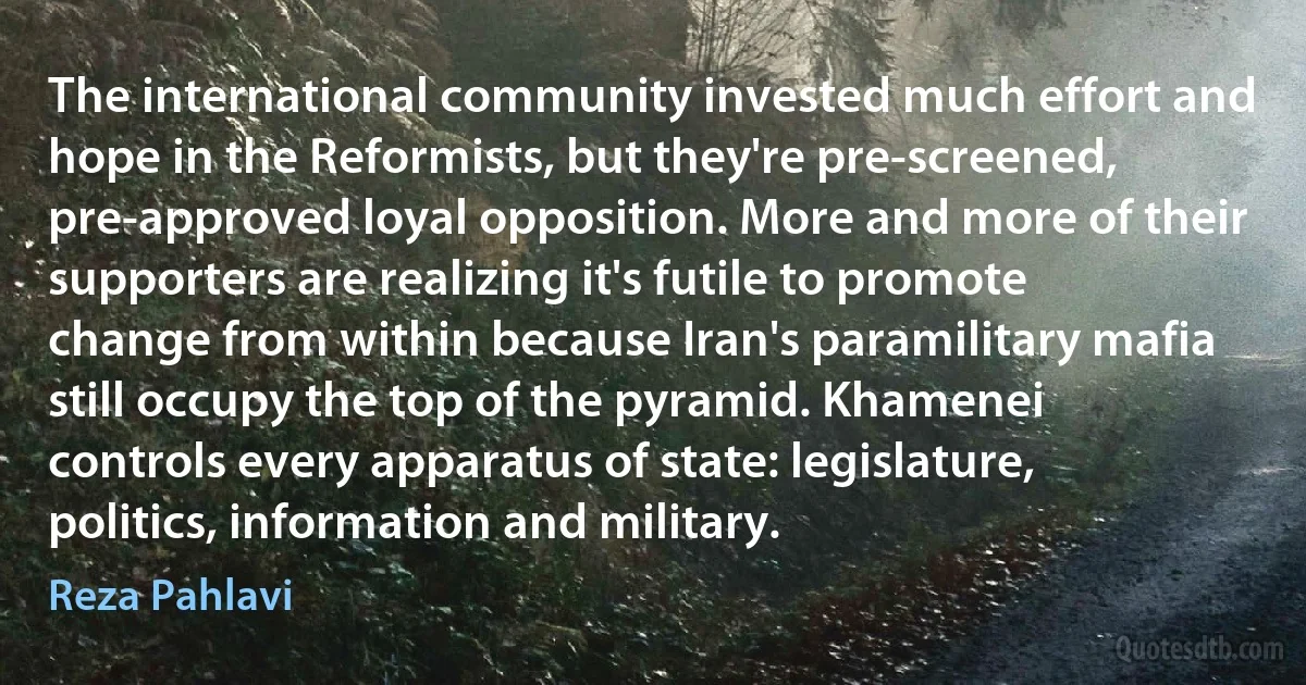 The international community invested much effort and hope in the Reformists, but they're pre-screened, pre-approved loyal opposition. More and more of their supporters are realizing it's futile to promote change from within because Iran's paramilitary mafia still occupy the top of the pyramid. Khamenei controls every apparatus of state: legislature, politics, information and military. (Reza Pahlavi)