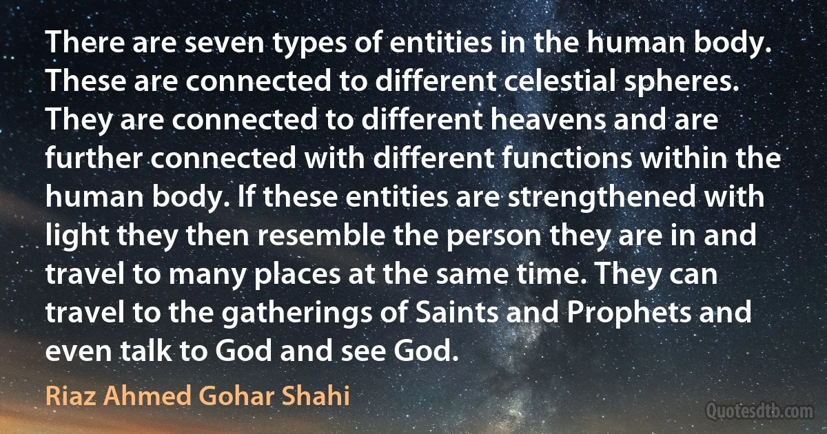 There are seven types of entities in the human body. These are connected to different celestial spheres. They are connected to different heavens and are further connected with different functions within the human body. If these entities are strengthened with light they then resemble the person they are in and travel to many places at the same time. They can travel to the gatherings of Saints and Prophets and even talk to God and see God. (Riaz Ahmed Gohar Shahi)