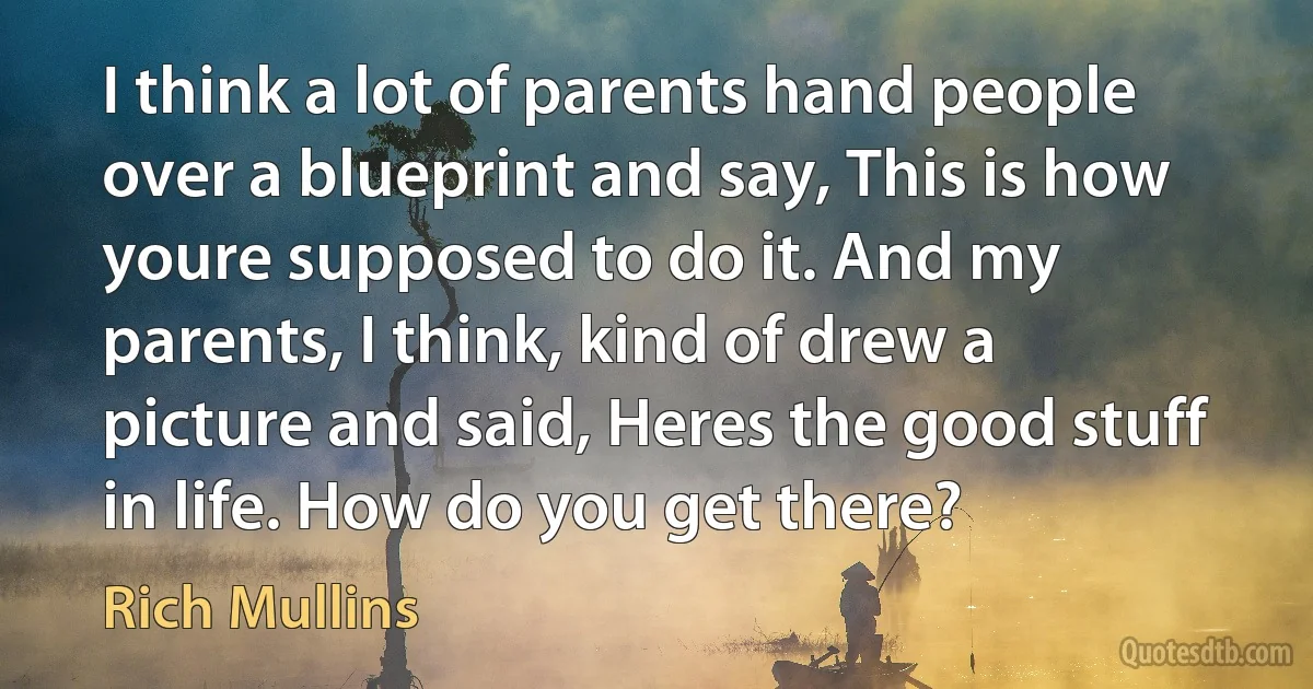 I think a lot of parents hand people over a blueprint and say, This is how youre supposed to do it. And my parents, I think, kind of drew a picture and said, Heres the good stuff in life. How do you get there? (Rich Mullins)