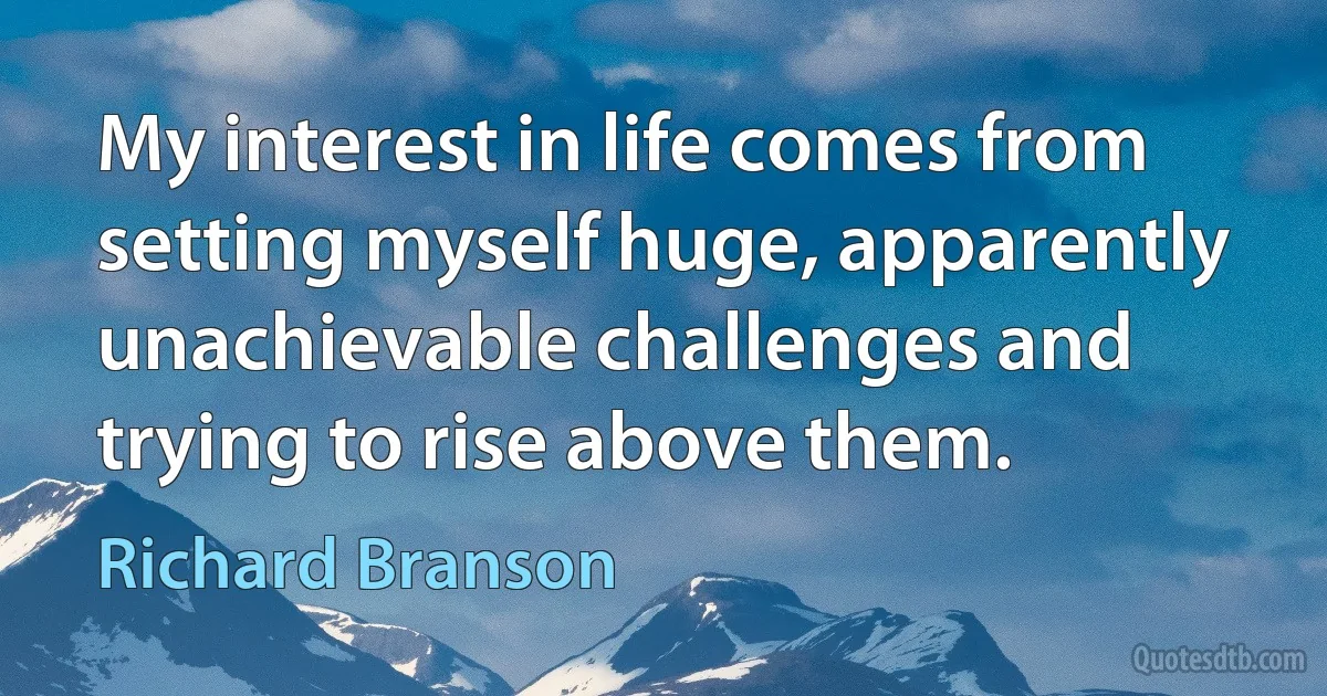 My interest in life comes from setting myself huge, apparently unachievable challenges and trying to rise above them. (Richard Branson)