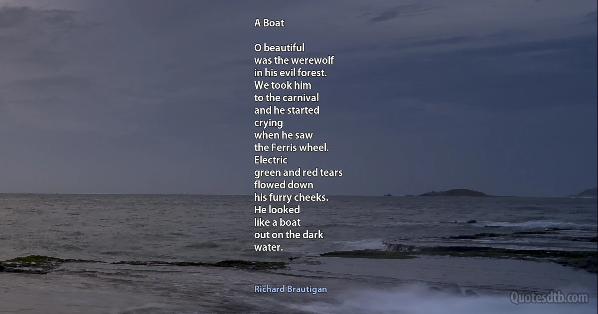 A Boat

O beautiful
was the werewolf
in his evil forest.
We took him
to the carnival
and he started
crying
when he saw
the Ferris wheel.
Electric
green and red tears
flowed down
his furry cheeks.
He looked
like a boat
out on the dark
water. (Richard Brautigan)