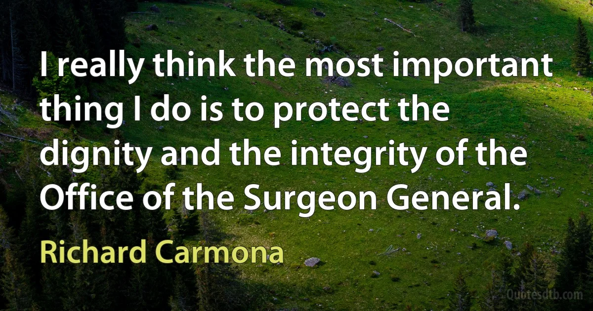 I really think the most important thing I do is to protect the dignity and the integrity of the Office of the Surgeon General. (Richard Carmona)