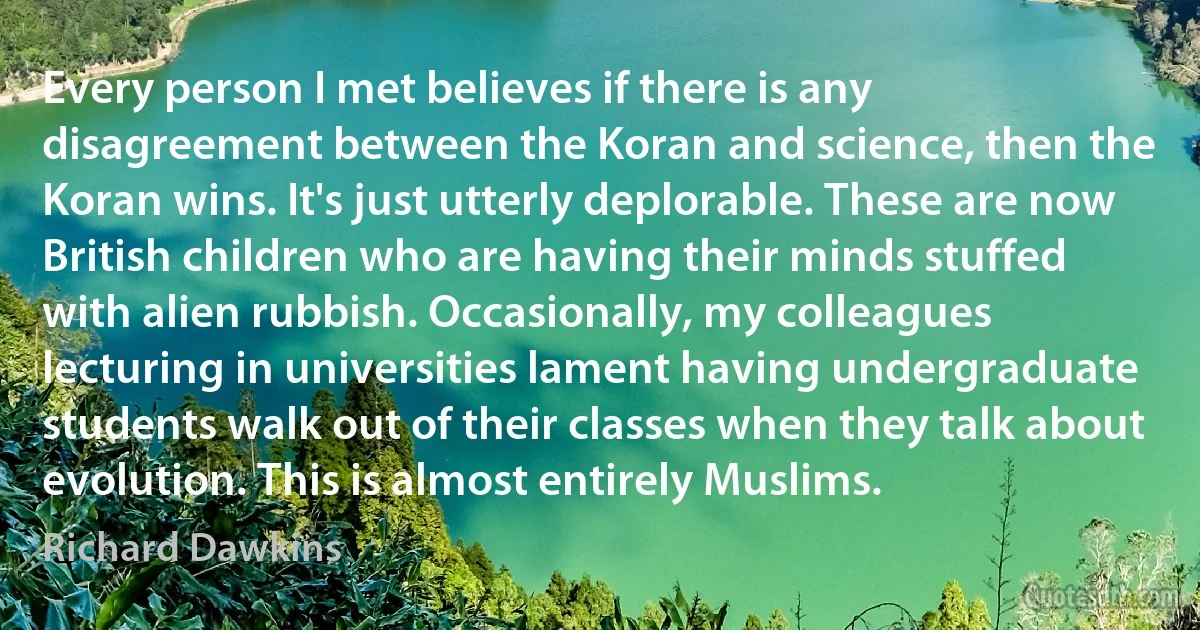 Every person I met believes if there is any disagreement between the Koran and science, then the Koran wins. It's just utterly deplorable. These are now British children who are having their minds stuffed with alien rubbish. Occasionally, my colleagues lecturing in universities lament having undergraduate students walk out of their classes when they talk about evolution. This is almost entirely Muslims. (Richard Dawkins)