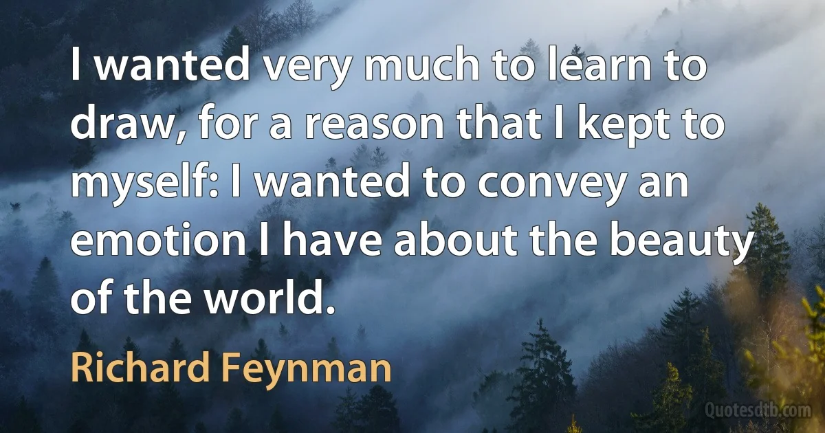 I wanted very much to learn to draw, for a reason that I kept to myself: I wanted to convey an emotion I have about the beauty of the world. (Richard Feynman)