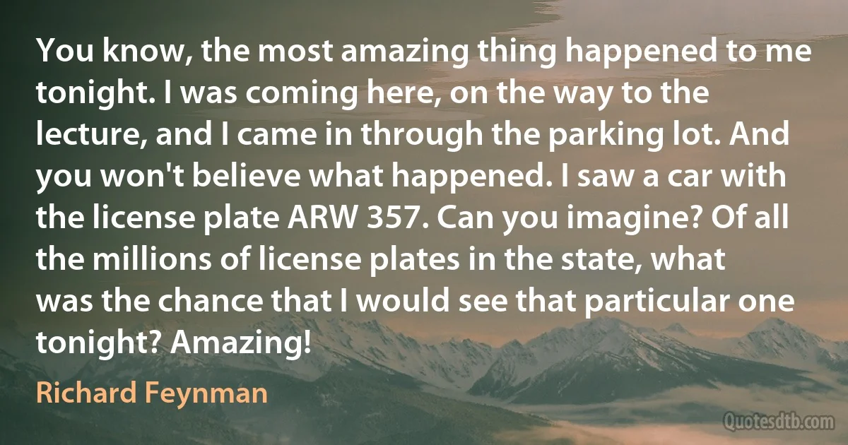 You know, the most amazing thing happened to me tonight. I was coming here, on the way to the lecture, and I came in through the parking lot. And you won't believe what happened. I saw a car with the license plate ARW 357. Can you imagine? Of all the millions of license plates in the state, what was the chance that I would see that particular one tonight? Amazing! (Richard Feynman)