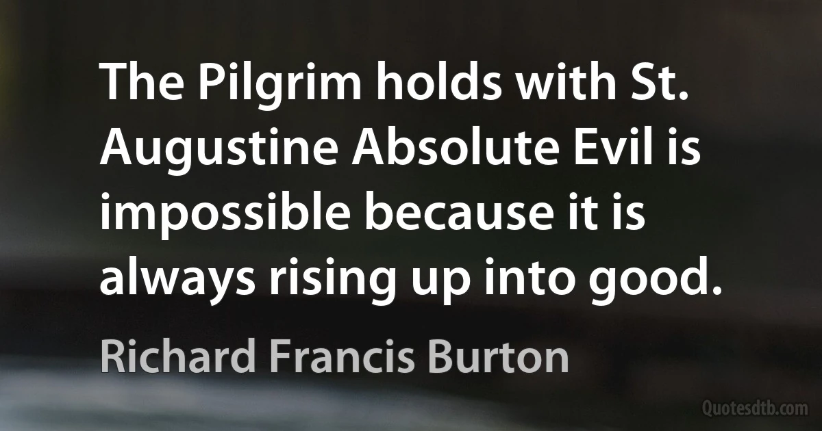 The Pilgrim holds with St. Augustine Absolute Evil is impossible because it is always rising up into good. (Richard Francis Burton)