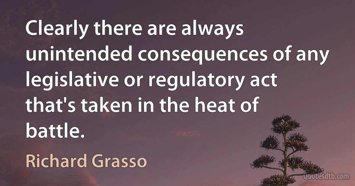 Clearly there are always unintended consequences of any legislative or regulatory act that's taken in the heat of battle. (Richard Grasso)