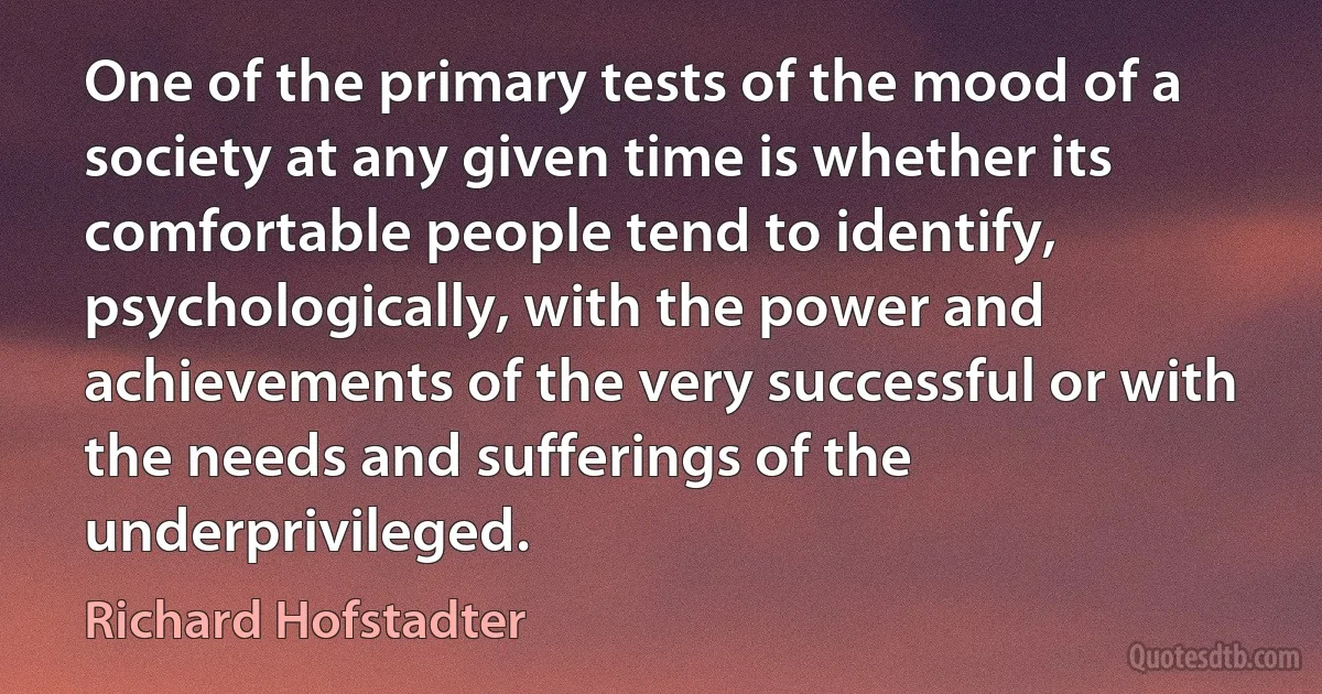 One of the primary tests of the mood of a society at any given time is whether its comfortable people tend to identify, psychologically, with the power and achievements of the very successful or with the needs and sufferings of the underprivileged. (Richard Hofstadter)