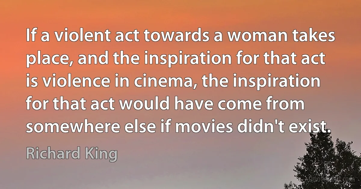 If a violent act towards a woman takes place, and the inspiration for that act is violence in cinema, the inspiration for that act would have come from somewhere else if movies didn't exist. (Richard King)