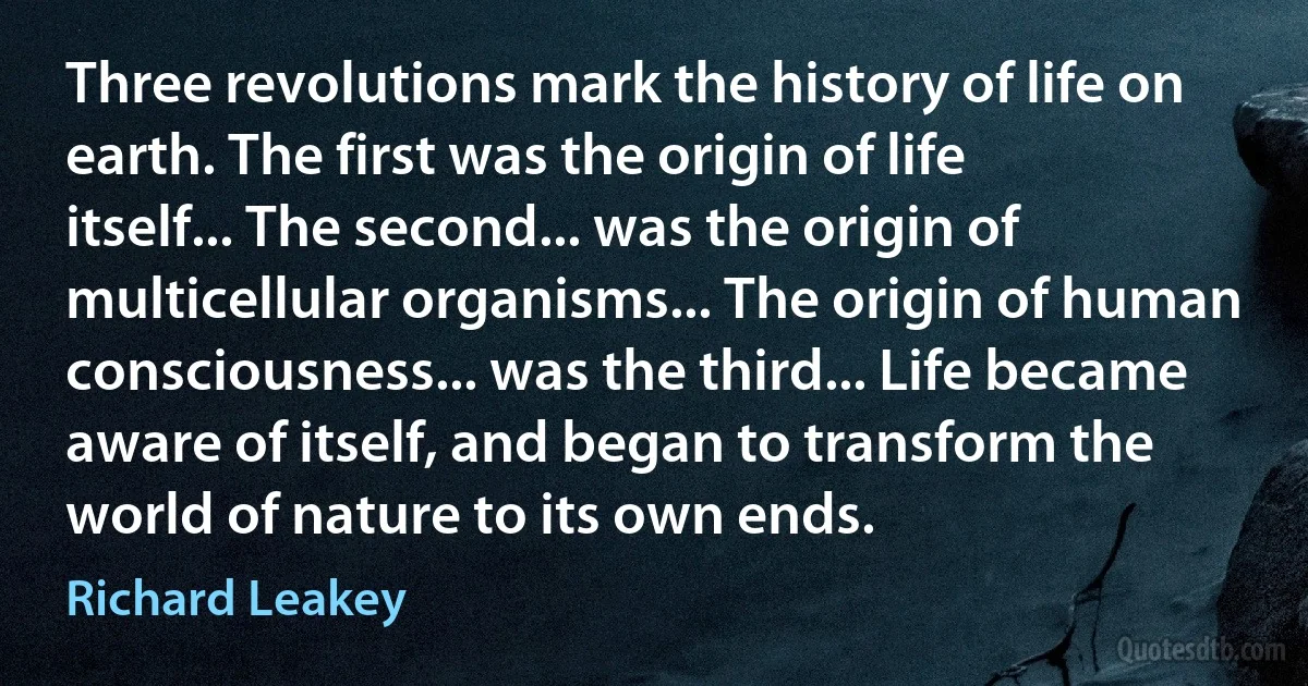 Three revolutions mark the history of life on earth. The first was the origin of life itself... The second... was the origin of multicellular organisms... The origin of human consciousness... was the third... Life became aware of itself, and began to transform the world of nature to its own ends. (Richard Leakey)