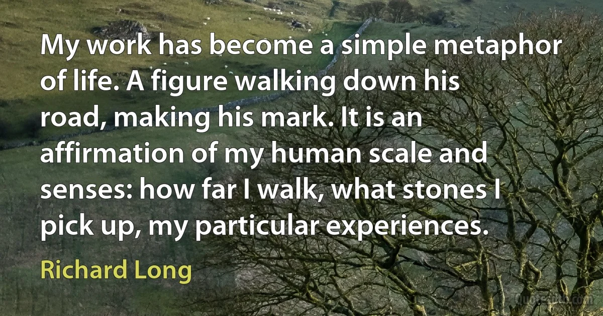 My work has become a simple metaphor of life. A figure walking down his road, making his mark. It is an affirmation of my human scale and senses: how far I walk, what stones I pick up, my particular experiences. (Richard Long)