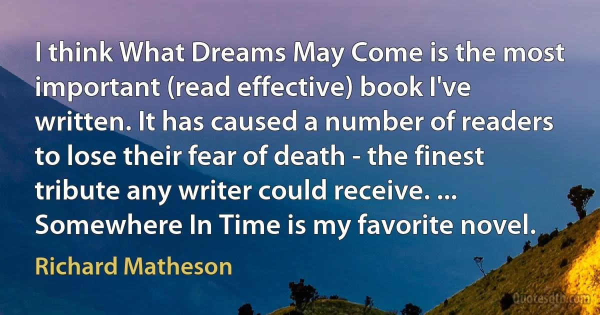 I think What Dreams May Come is the most important (read effective) book I've written. It has caused a number of readers to lose their fear of death - the finest tribute any writer could receive. ... Somewhere In Time is my favorite novel. (Richard Matheson)