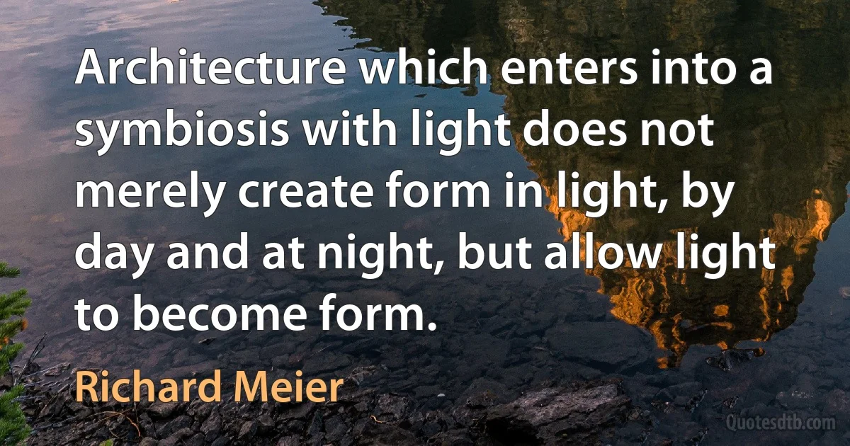 Architecture which enters into a symbiosis with light does not merely create form in light, by day and at night, but allow light to become form. (Richard Meier)