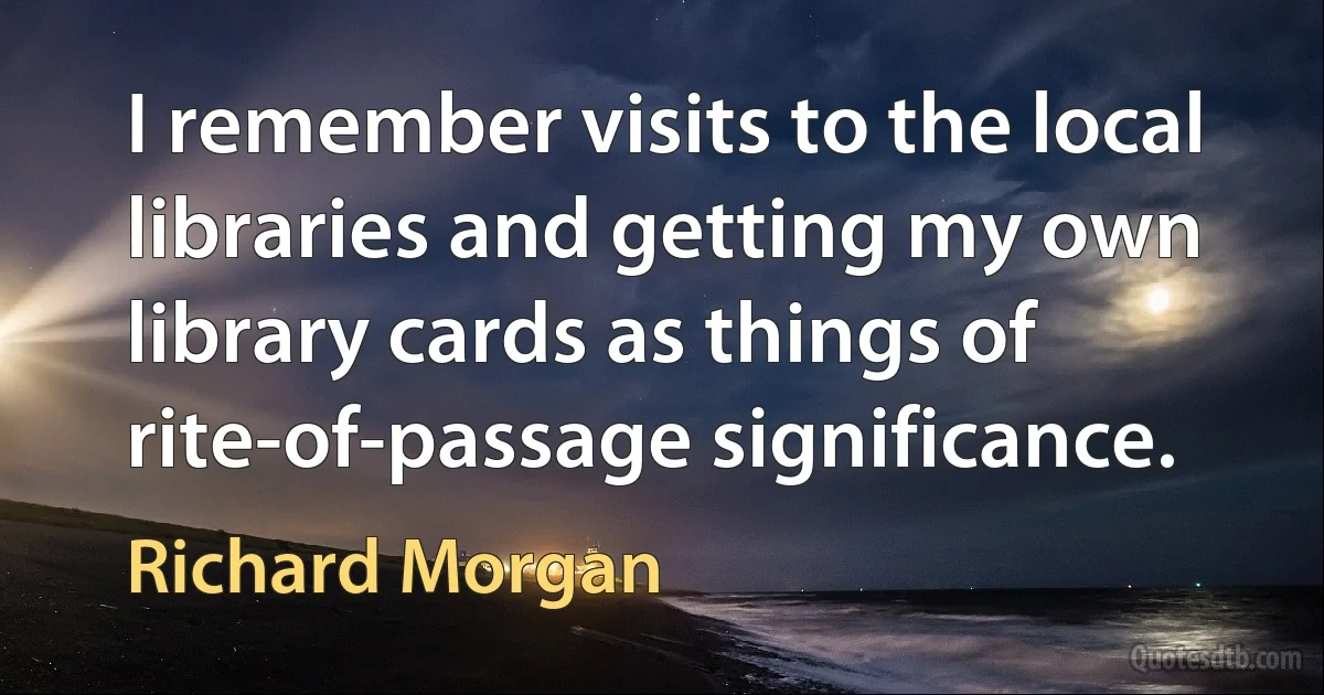 I remember visits to the local libraries and getting my own library cards as things of rite-of-passage significance. (Richard Morgan)