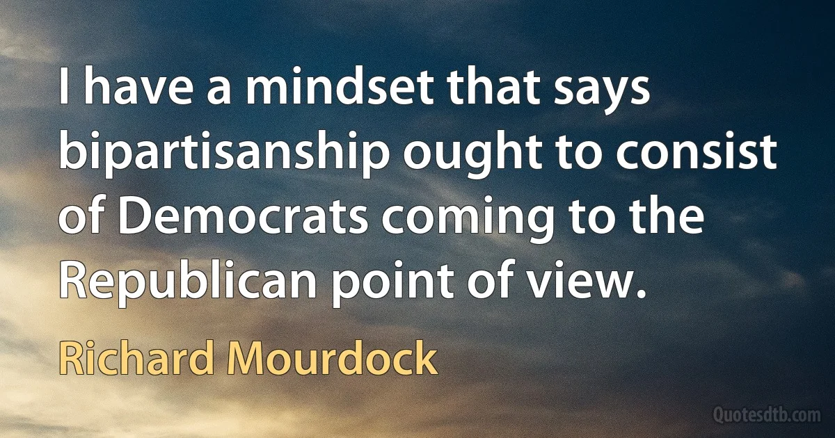 I have a mindset that says bipartisanship ought to consist of Democrats coming to the Republican point of view. (Richard Mourdock)