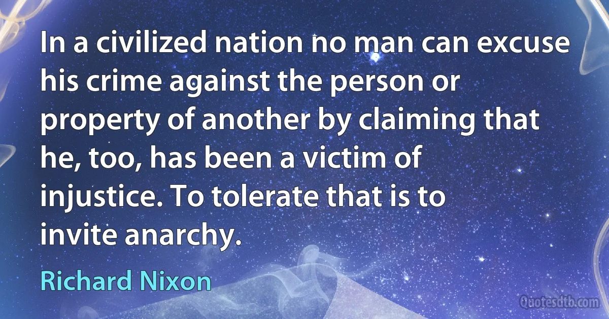 In a civilized nation no man can excuse his crime against the person or property of another by claiming that he, too, has been a victim of injustice. To tolerate that is to invite anarchy. (Richard Nixon)