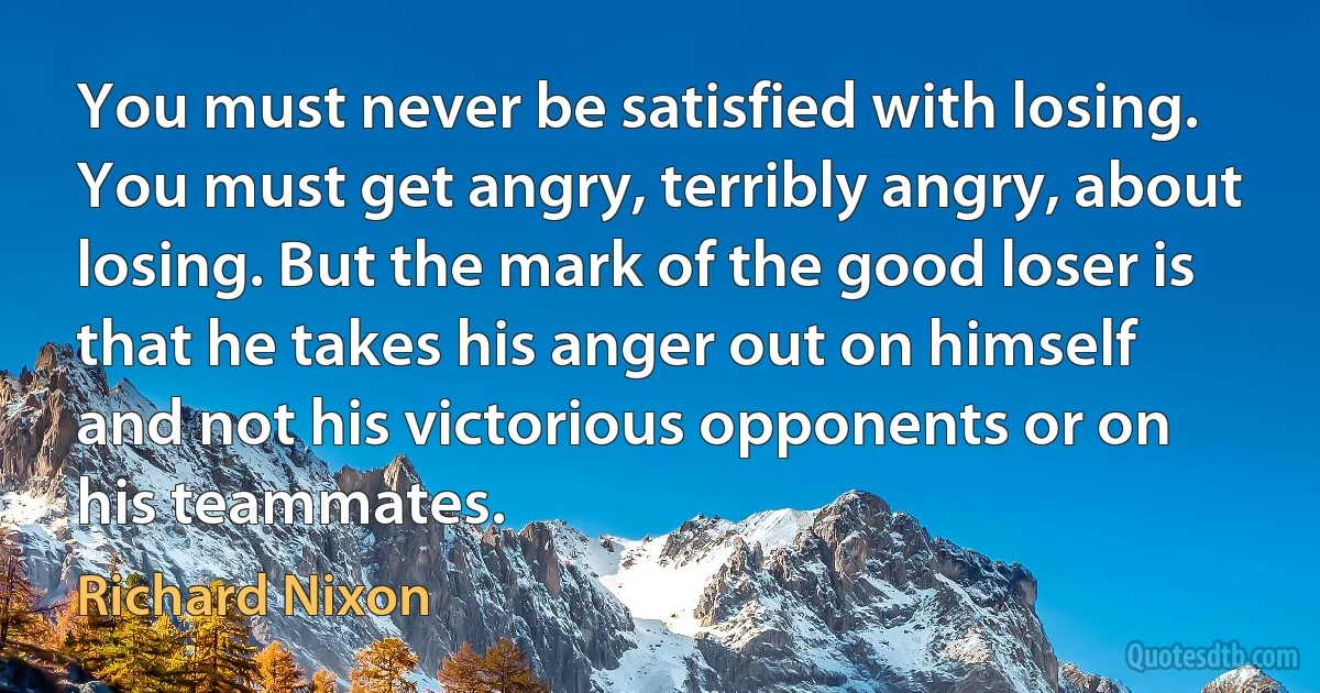 You must never be satisfied with losing. You must get angry, terribly angry, about losing. But the mark of the good loser is that he takes his anger out on himself and not his victorious opponents or on his teammates. (Richard Nixon)