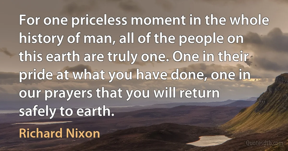 For one priceless moment in the whole history of man, all of the people on this earth are truly one. One in their pride at what you have done, one in our prayers that you will return safely to earth. (Richard Nixon)