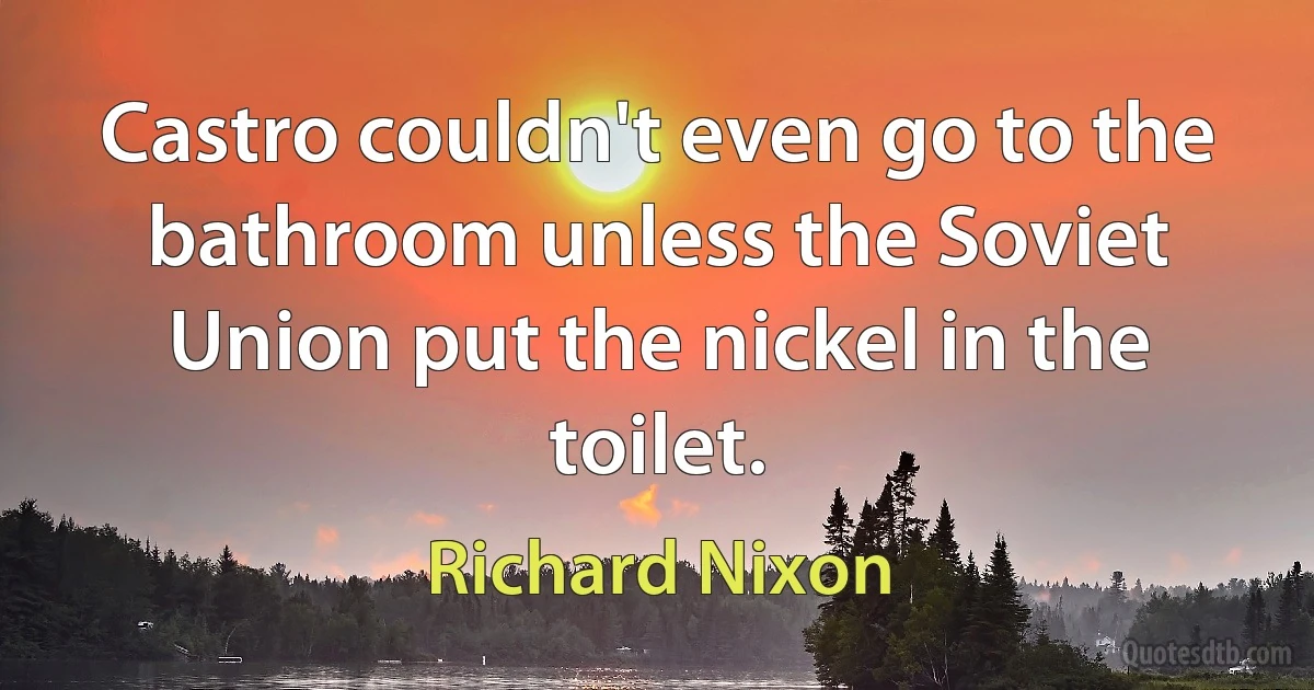 Castro couldn't even go to the bathroom unless the Soviet Union put the nickel in the toilet. (Richard Nixon)