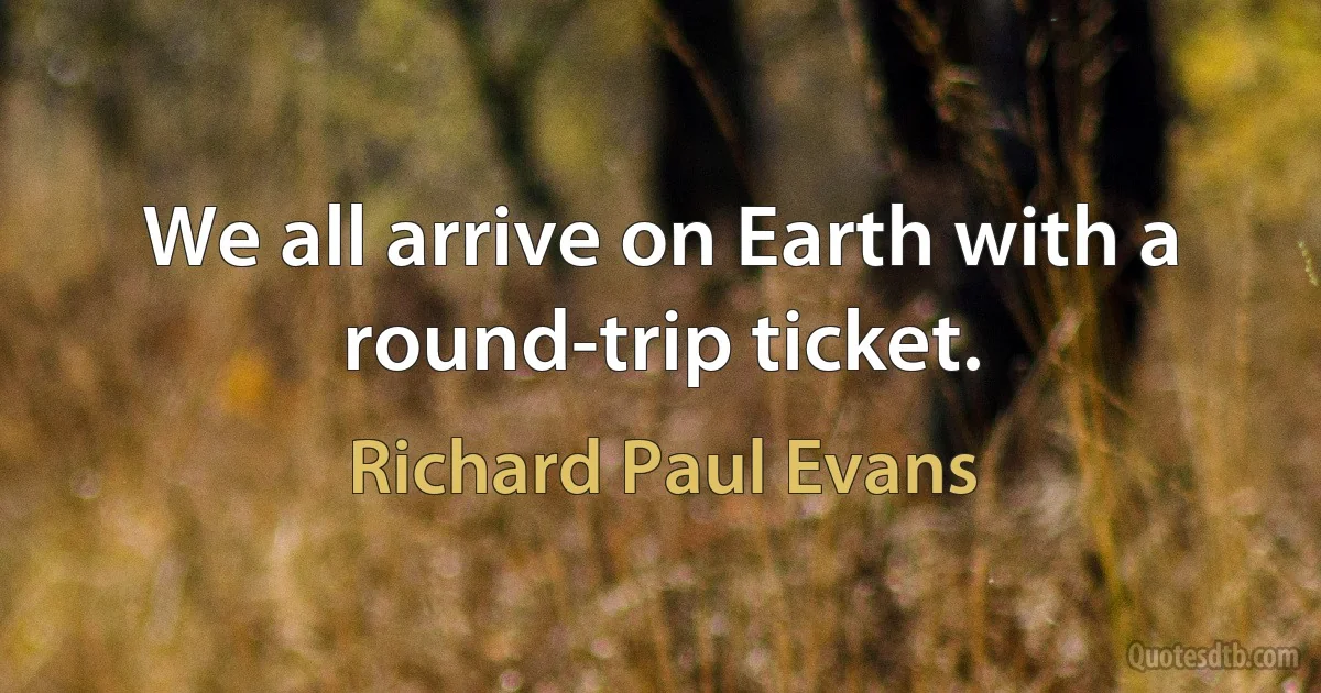 We all arrive on Earth with a round-trip ticket. (Richard Paul Evans)