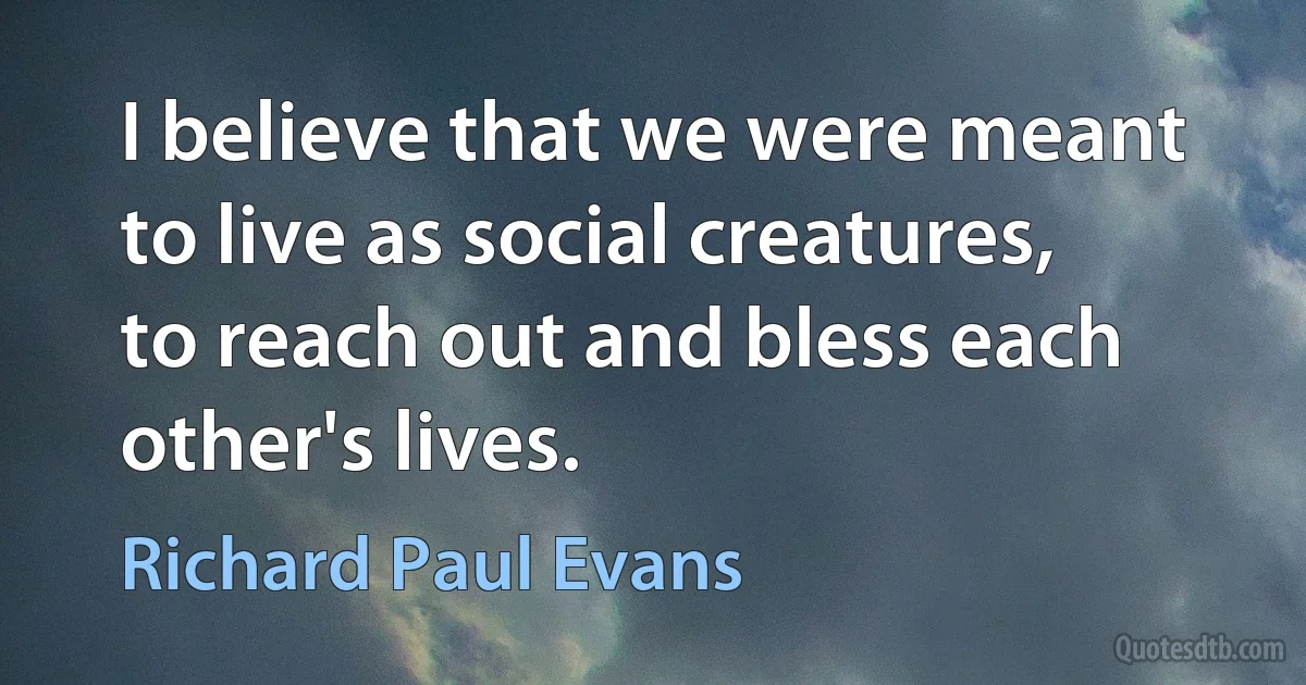 I believe that we were meant to live as social creatures, to reach out and bless each other's lives. (Richard Paul Evans)