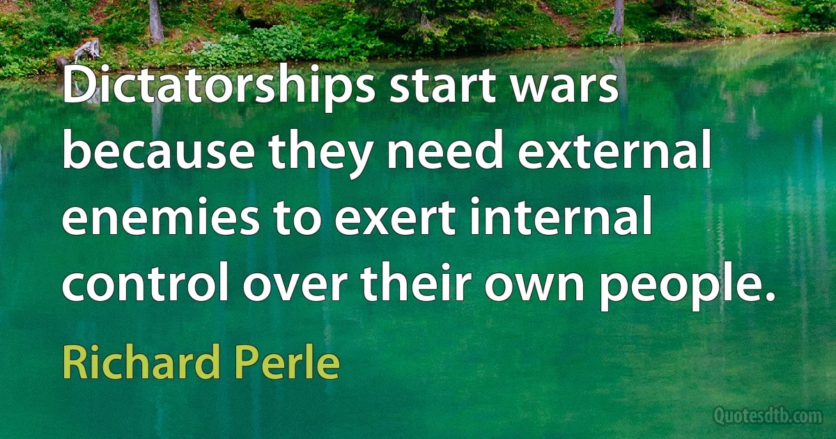 Dictatorships start wars because they need external enemies to exert internal control over their own people. (Richard Perle)