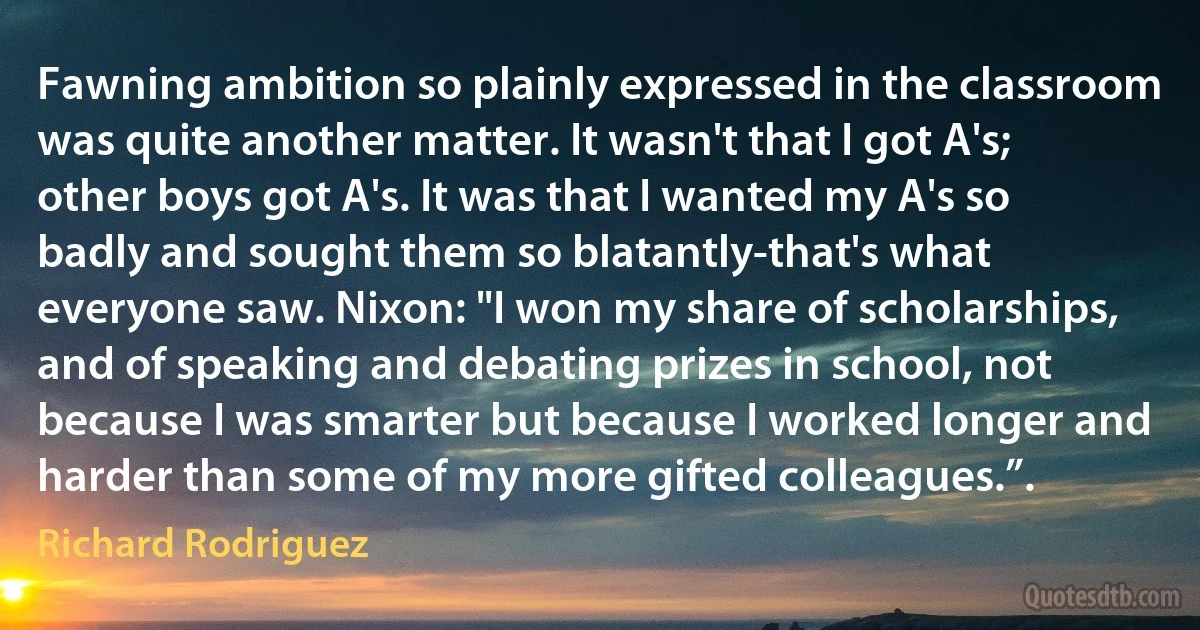 Fawning ambition so plainly expressed in the classroom was quite another matter. It wasn't that I got A's; other boys got A's. It was that I wanted my A's so badly and sought them so blatantly-that's what everyone saw. Nixon: "I won my share of scholarships, and of speaking and debating prizes in school, not because I was smarter but because I worked longer and harder than some of my more gifted colleagues.”. (Richard Rodriguez)