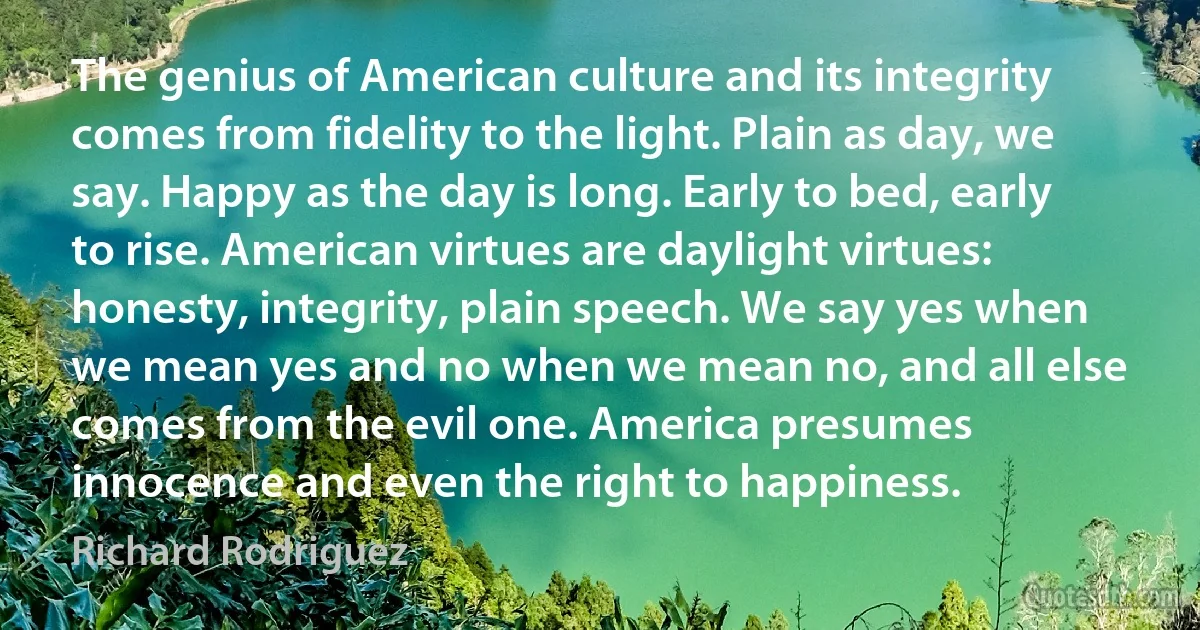 The genius of American culture and its integrity comes from fidelity to the light. Plain as day, we say. Happy as the day is long. Early to bed, early to rise. American virtues are daylight virtues: honesty, integrity, plain speech. We say yes when we mean yes and no when we mean no, and all else comes from the evil one. America presumes innocence and even the right to happiness. (Richard Rodriguez)