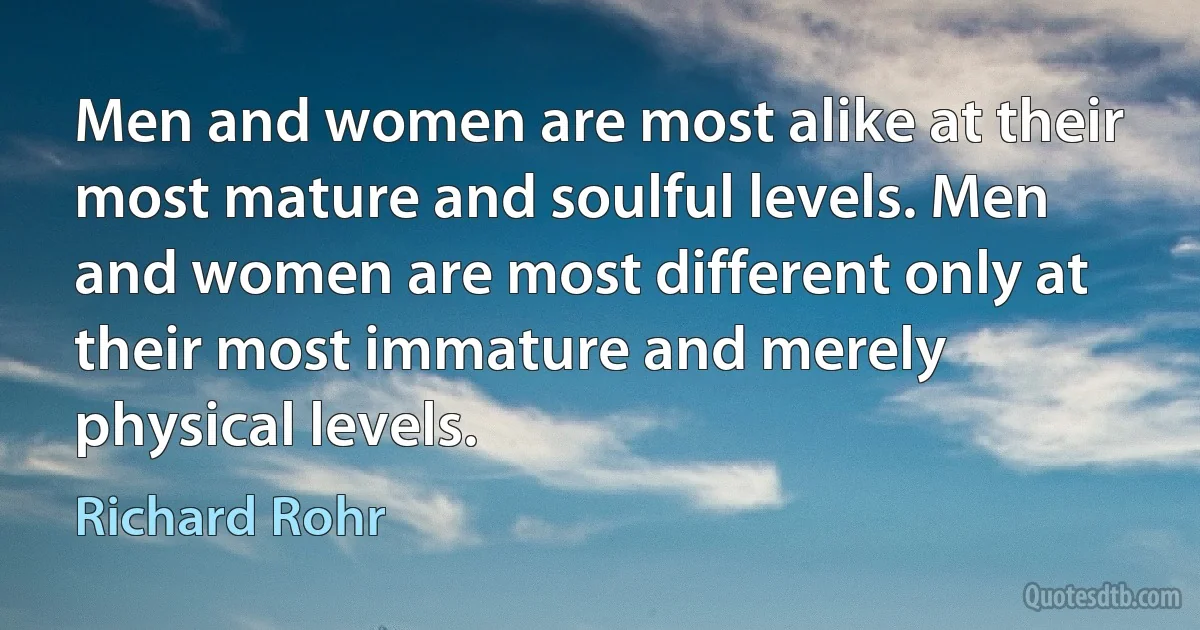 Men and women are most alike at their most mature and soulful levels. Men and women are most different only at their most immature and merely physical levels. (Richard Rohr)