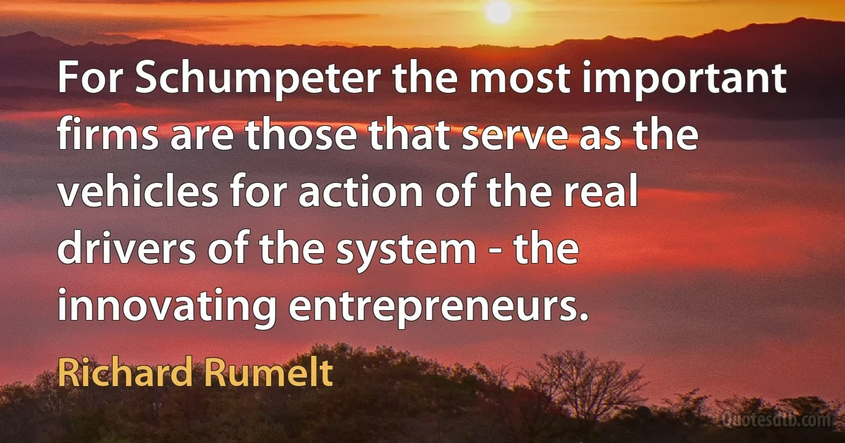 For Schumpeter the most important firms are those that serve as the vehicles for action of the real drivers of the system - the innovating entrepreneurs. (Richard Rumelt)