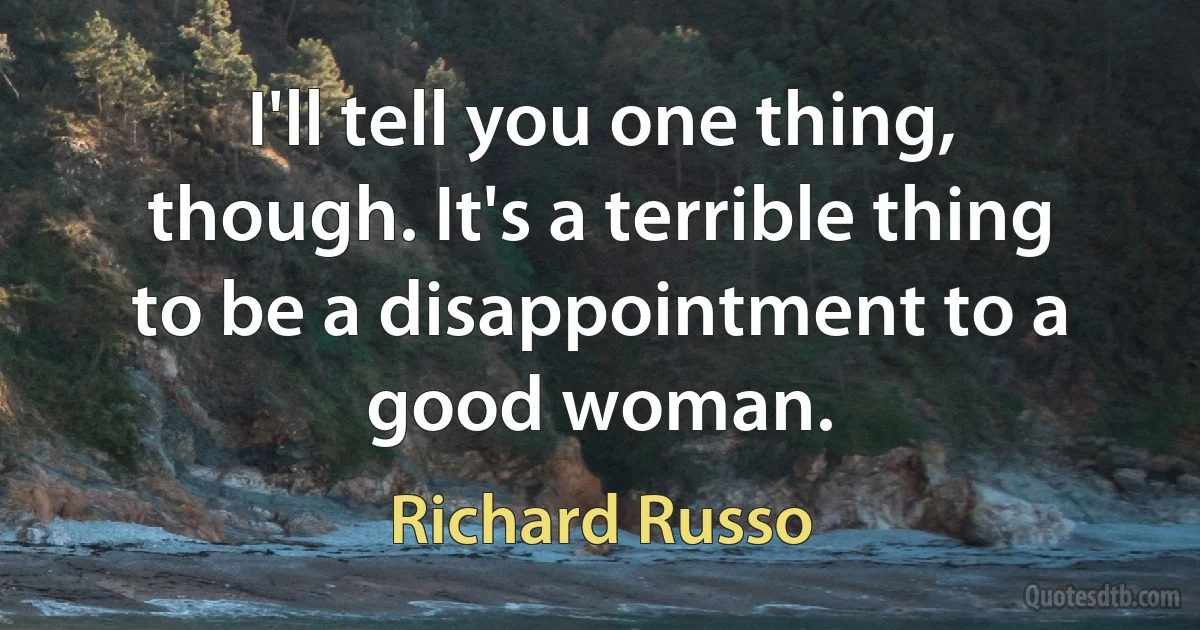 I'll tell you one thing, though. It's a terrible thing to be a disappointment to a good woman. (Richard Russo)