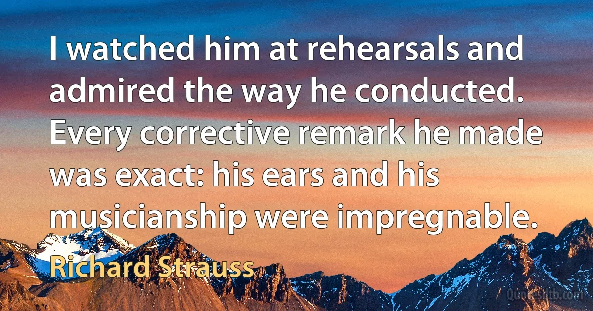 I watched him at rehearsals and admired the way he conducted. Every corrective remark he made was exact: his ears and his musicianship were impregnable. (Richard Strauss)