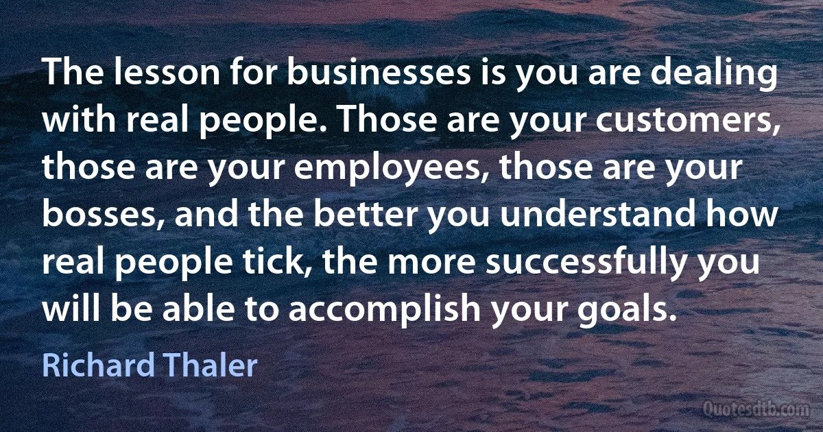 The lesson for businesses is you are dealing with real people. Those are your customers, those are your employees, those are your bosses, and the better you understand how real people tick, the more successfully you will be able to accomplish your goals. (Richard Thaler)