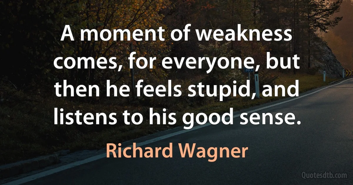 A moment of weakness comes, for everyone, but then he feels stupid, and listens to his good sense. (Richard Wagner)