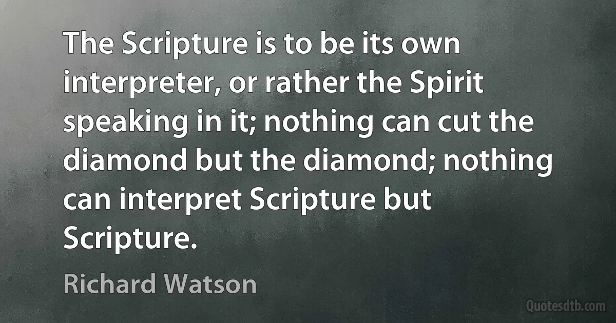 The Scripture is to be its own interpreter, or rather the Spirit speaking in it; nothing can cut the diamond but the diamond; nothing can interpret Scripture but Scripture. (Richard Watson)