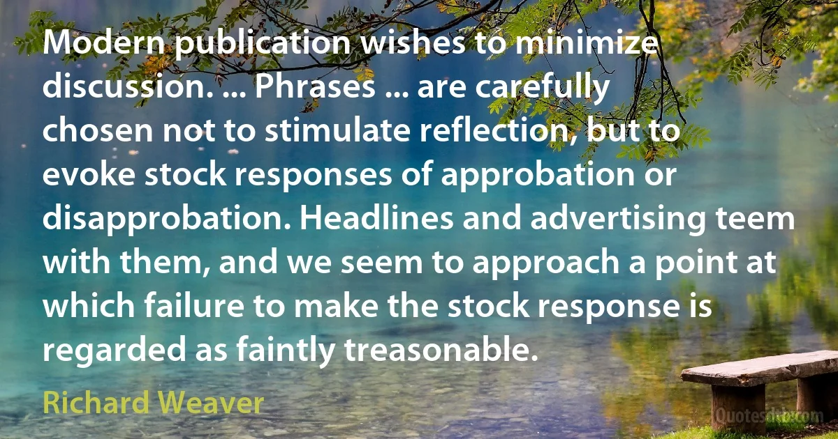 Modern publication wishes to minimize discussion. ... Phrases ... are carefully chosen not to stimulate reflection, but to evoke stock responses of approbation or disapprobation. Headlines and advertising teem with them, and we seem to approach a point at which failure to make the stock response is regarded as faintly treasonable. (Richard Weaver)