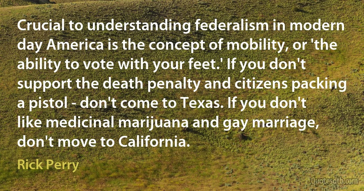 Crucial to understanding federalism in modern day America is the concept of mobility, or 'the ability to vote with your feet.' If you don't support the death penalty and citizens packing a pistol - don't come to Texas. If you don't like medicinal marijuana and gay marriage, don't move to California. (Rick Perry)