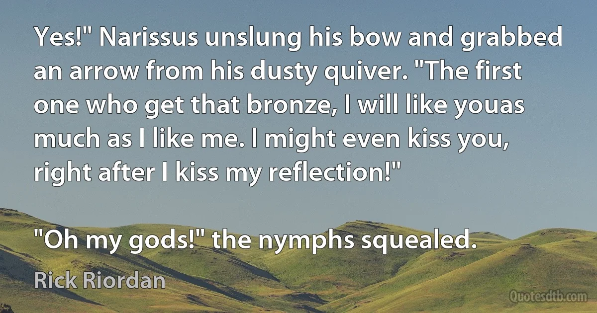 Yes!" Narissus unslung his bow and grabbed an arrow from his dusty quiver. "The first one who get that bronze, I will like youas much as I like me. I might even kiss you, right after I kiss my reflection!"

"Oh my gods!" the nymphs squealed. (Rick Riordan)