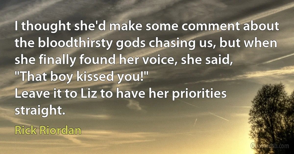 I thought she'd make some comment about the bloodthirsty gods chasing us, but when she finally found her voice, she said, "That boy kissed you!"
Leave it to Liz to have her priorities straight. (Rick Riordan)