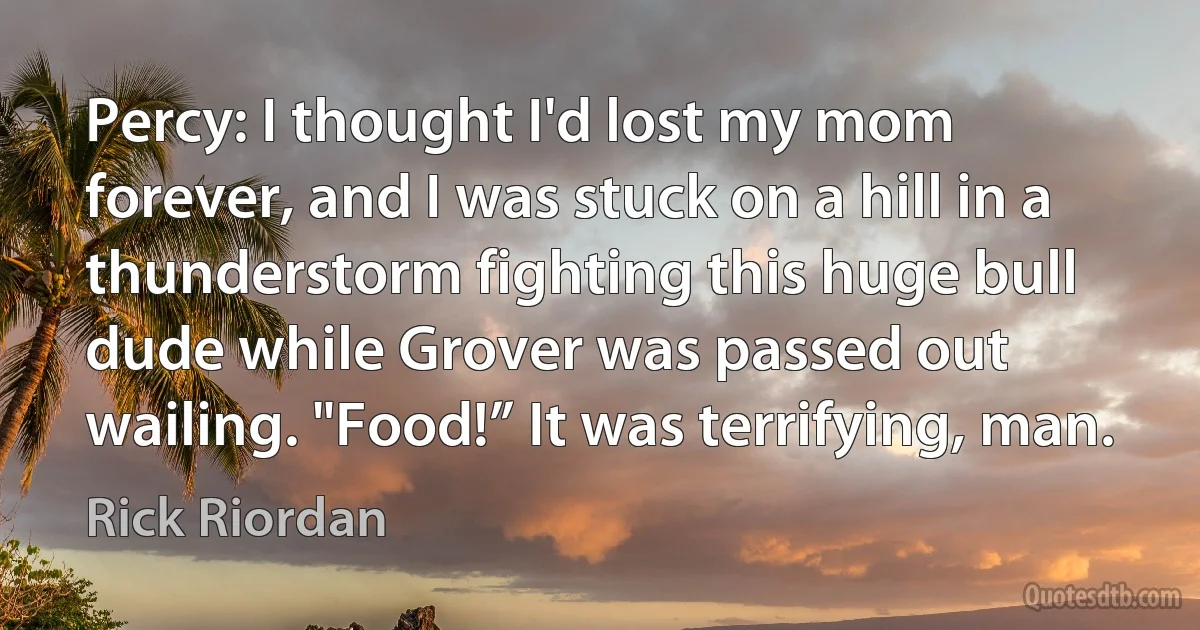 Percy: I thought I'd lost my mom forever, and I was stuck on a hill in a thunderstorm fighting this huge bull dude while Grover was passed out wailing. "Food!” It was terrifying, man. (Rick Riordan)