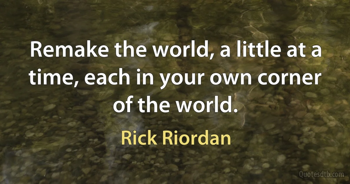 Remake the world, a little at a time, each in your own corner of the world. (Rick Riordan)