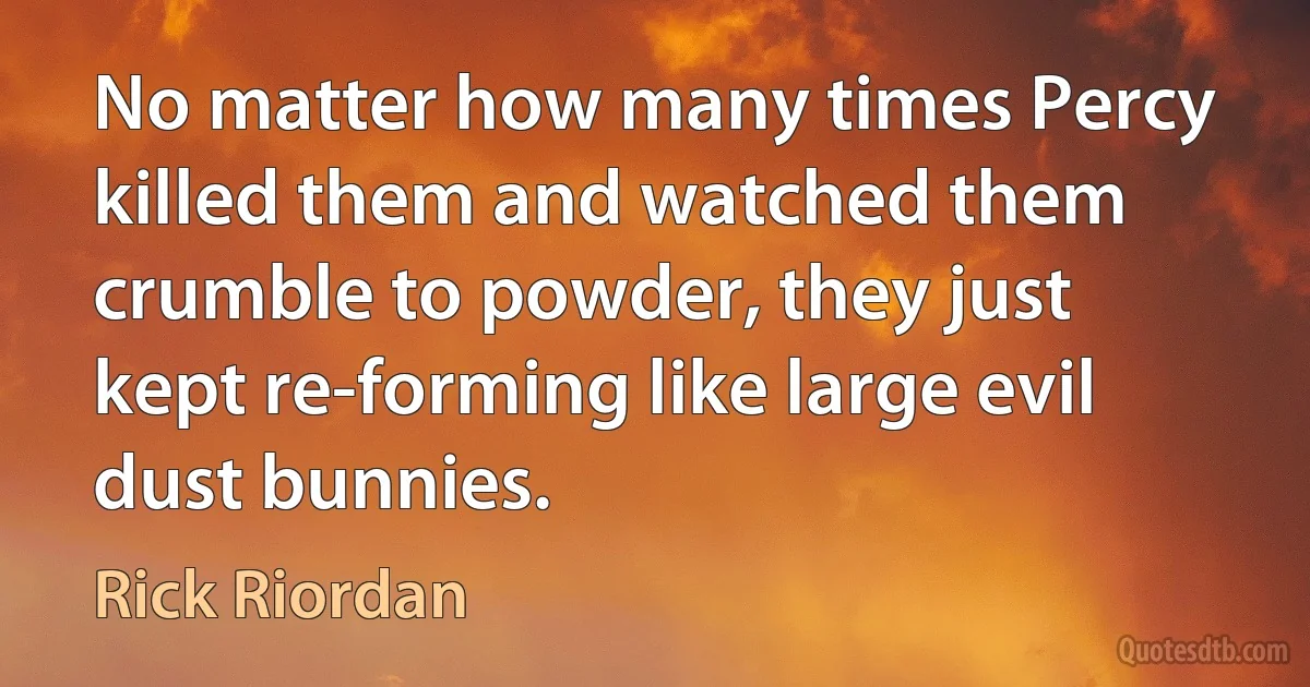 No matter how many times Percy killed them and watched them crumble to powder, they just kept re-forming like large evil dust bunnies. (Rick Riordan)