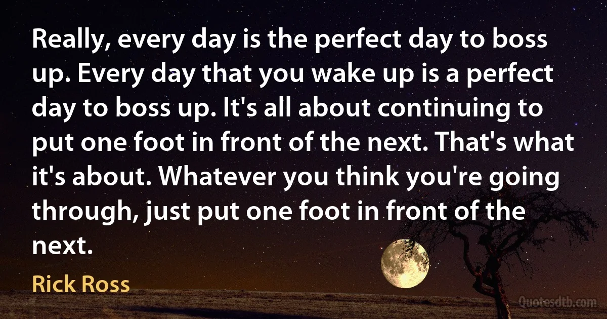 Really, every day is the perfect day to boss up. Every day that you wake up is a perfect day to boss up. It's all about continuing to put one foot in front of the next. That's what it's about. Whatever you think you're going through, just put one foot in front of the next. (Rick Ross)