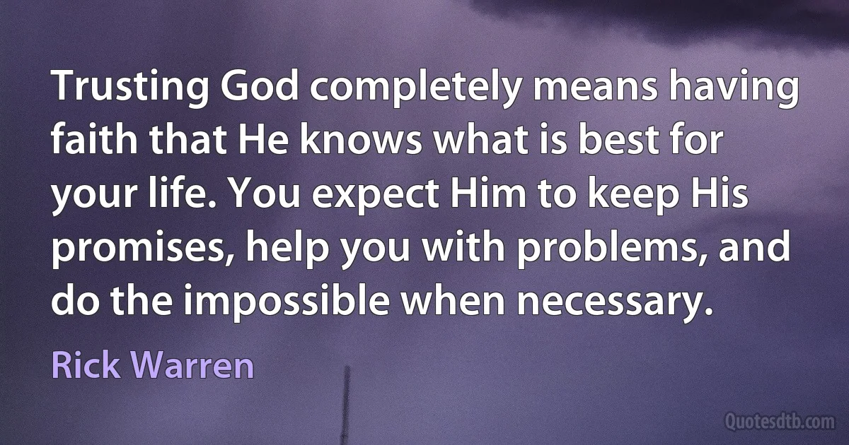 Trusting God completely means having faith that He knows what is best for your life. You expect Him to keep His promises, help you with problems, and do the impossible when necessary. (Rick Warren)