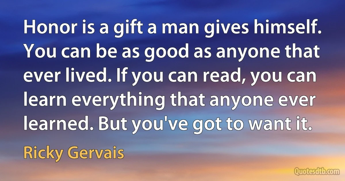 Honor is a gift a man gives himself. You can be as good as anyone that ever lived. If you can read, you can learn everything that anyone ever learned. But you've got to want it. (Ricky Gervais)