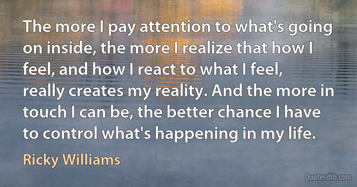 The more I pay attention to what's going on inside, the more I realize that how I feel, and how I react to what I feel, really creates my reality. And the more in touch I can be, the better chance I have to control what's happening in my life. (Ricky Williams)