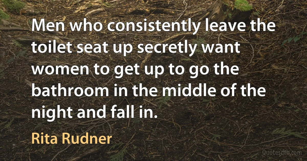 Men who consistently leave the toilet seat up secretly want women to get up to go the bathroom in the middle of the night and fall in. (Rita Rudner)