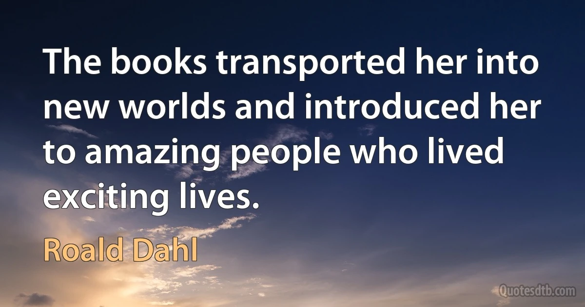 The books transported her into new worlds and introduced her to amazing people who lived exciting lives. (Roald Dahl)