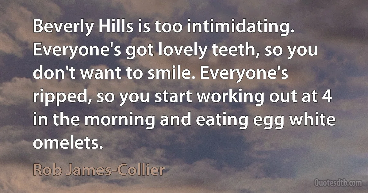 Beverly Hills is too intimidating. Everyone's got lovely teeth, so you don't want to smile. Everyone's ripped, so you start working out at 4 in the morning and eating egg white omelets. (Rob James-Collier)